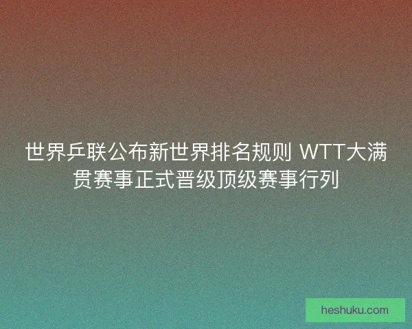 世界乒联公布新世界排名规则 WTT大满贯赛事正式晋级顶级赛事行列