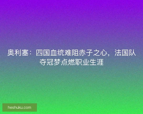 奥利塞：四国血统难阻赤子之心，法国队夺冠梦点燃职业生涯