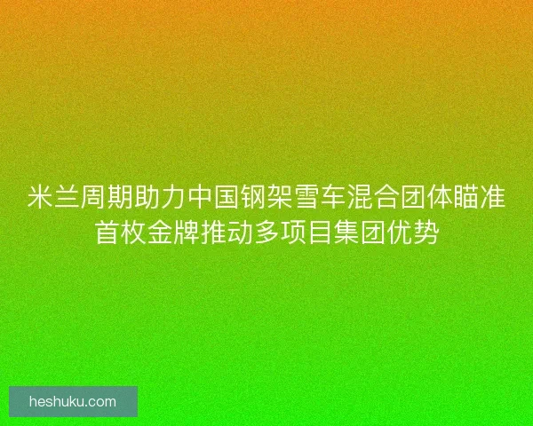 米兰周期助力中国钢架雪车混合团体瞄准首枚金牌推动多项目集团优势