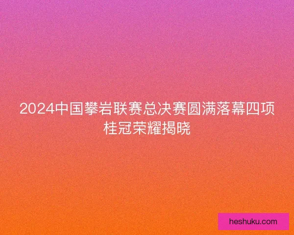 2024中国攀岩联赛总决赛圆满落幕四项桂冠荣耀揭晓