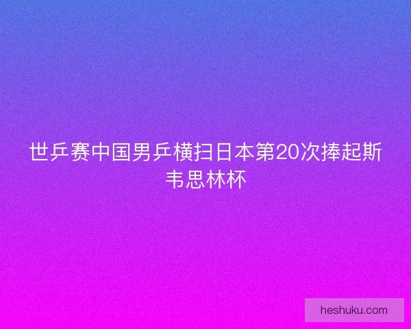 世乒赛中国男乒横扫日本第20次捧起斯韦思林杯